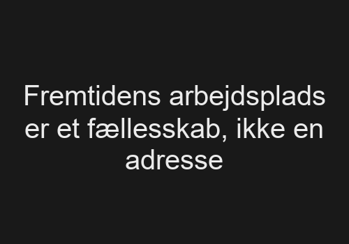 Fremtidens arbejdsplads er et fællesskab, ikke en adresse